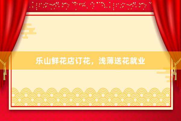 乐山鲜花店订花，浅薄送花就业